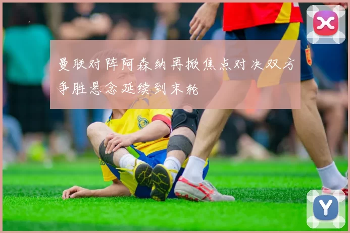 曼联对阵阿森纳再掀焦点对决双方争胜悬念延续到末轮