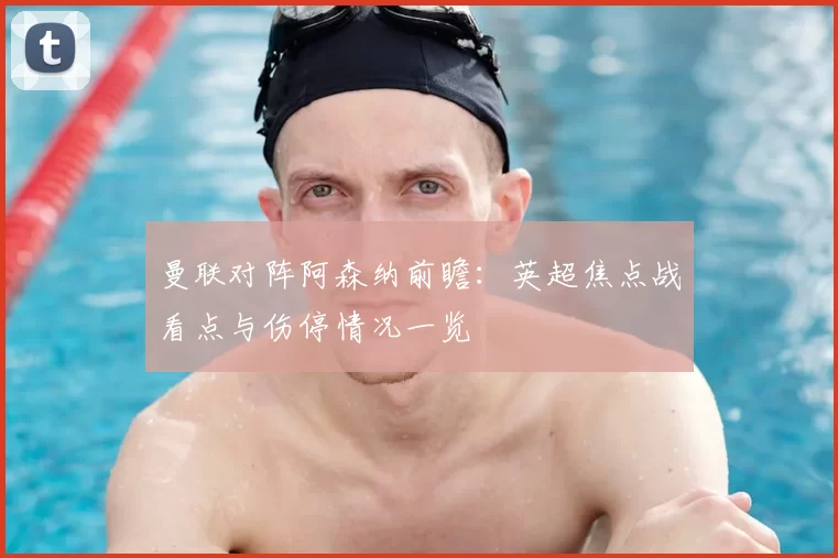 曼联对阵阿森纳前瞻：英超焦点战看点与伤停情况一览