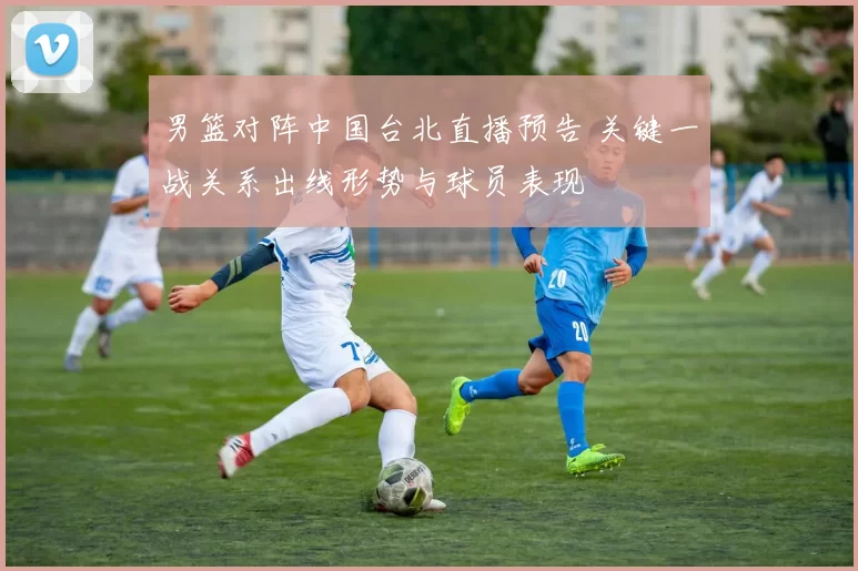 男篮对阵中国台北直播预告 关键一战关系出线形势与球员表现