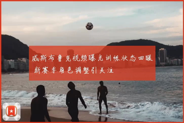 威斯布鲁克视频曝光训练状态回暖 新赛季角色调整引关注