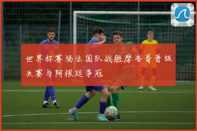 世界杯赛场法国队战胜摩洛哥晋级决赛与阿根廷争冠
