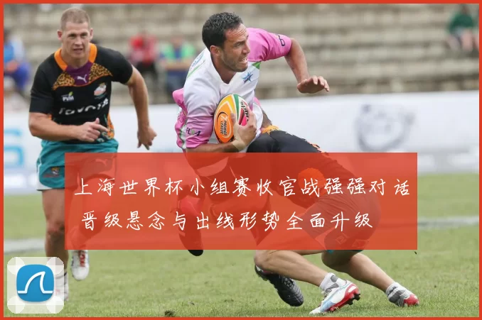 上海世界杯小组赛收官战强强对话 晋级悬念与出线形势全面升级