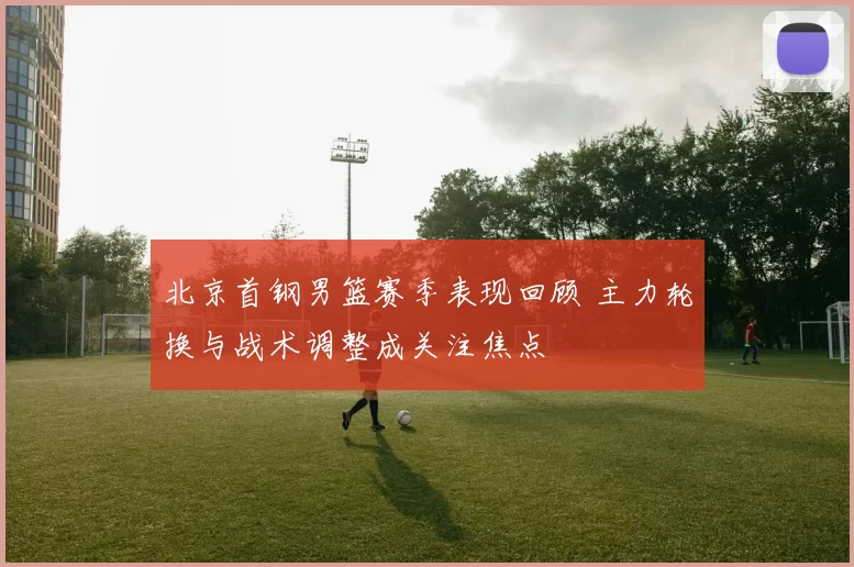 北京首钢男篮赛季表现回顾 主力轮换与战术调整成关注焦点