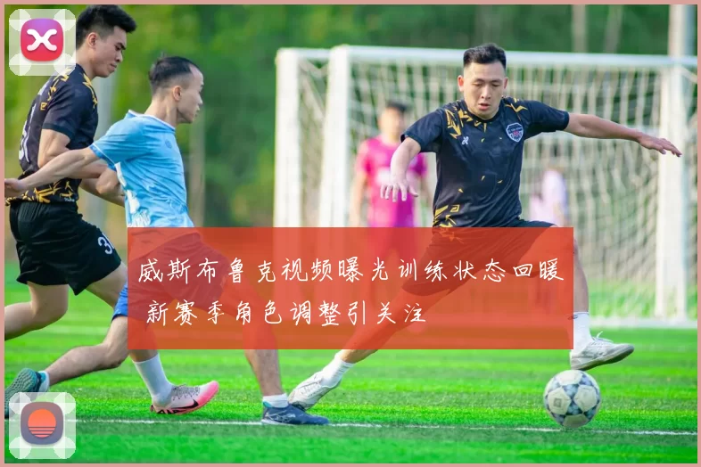 威斯布鲁克视频曝光训练状态回暖 新赛季角色调整引关注