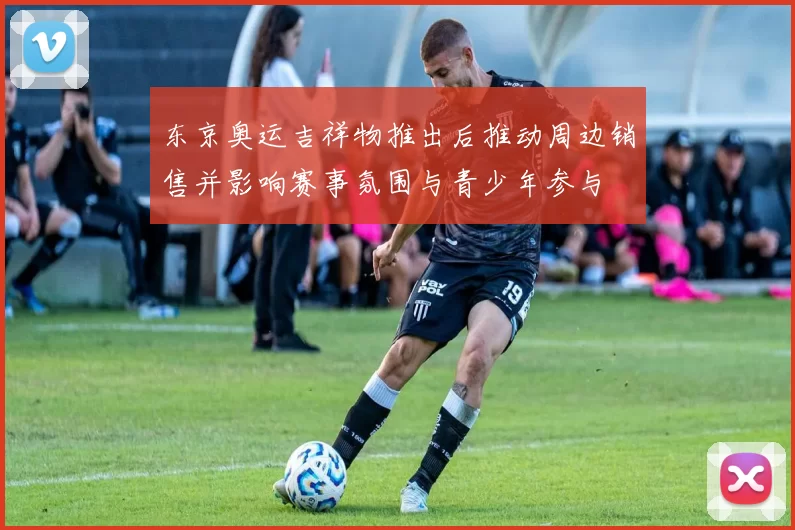 东京奥运吉祥物推出后推动周边销售并影响赛事氛围与青少年参与