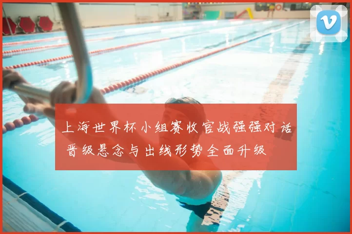 上海世界杯小组赛收官战强强对话 晋级悬念与出线形势全面升级