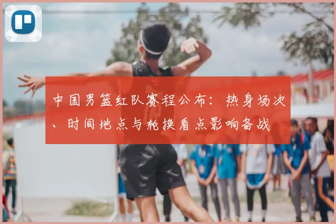 中国男篮红队赛程公布：热身场次、时间地点与轮换看点影响备战