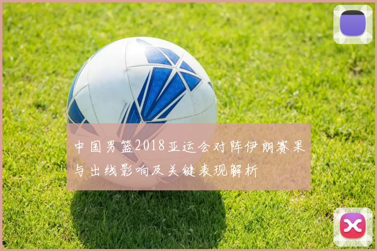 中国男篮2018亚运会对阵伊朗赛果与出线影响及关键表现解析