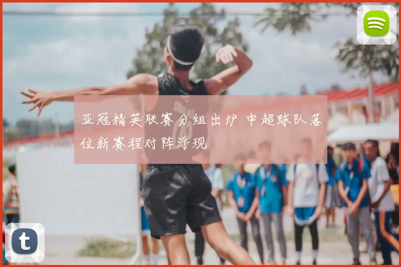 亚冠精英联赛分组出炉 中超球队落位新赛程对阵浮现