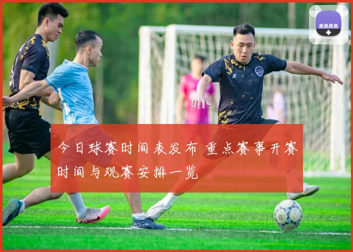 今日球赛时间表发布 重点赛事开赛时间与观赛安排一览