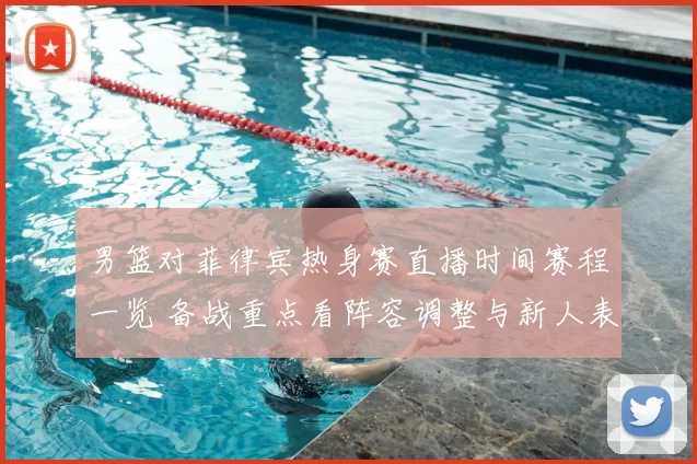 男篮对菲律宾热身赛直播时间赛程一览 备战重点看阵容调整与新人表现