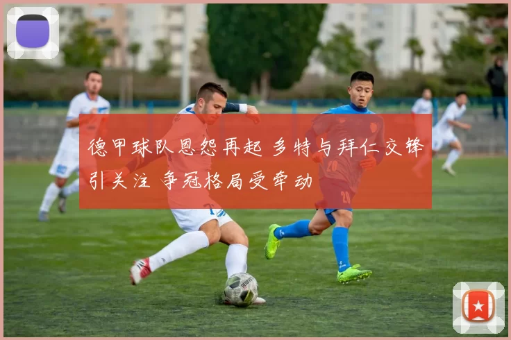德甲球队恩怨再起 多特与拜仁交锋引关注 争冠格局受牵动