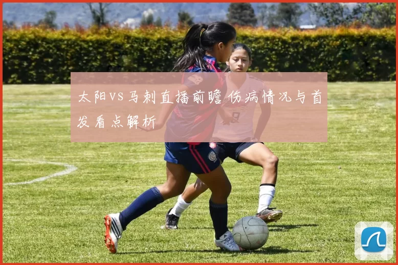 太阳vs马刺直播前瞻 伤病情况与首发看点解析
