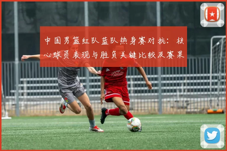 中国男篮红队蓝队热身赛对抗：核心球员表现与胜负关键比较及赛果影响分析
