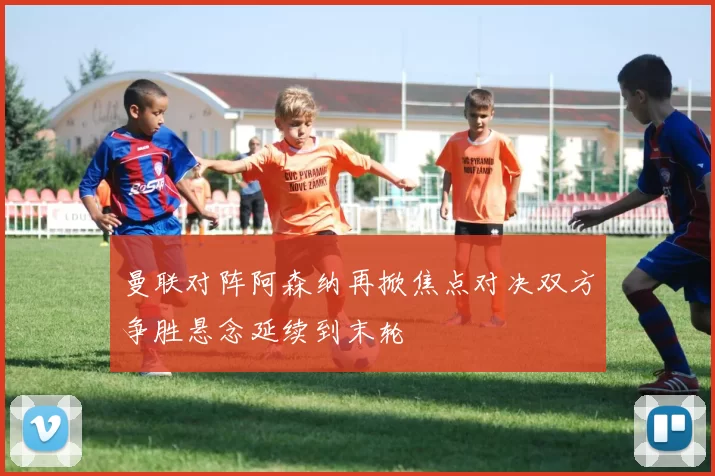 曼联对阵阿森纳再掀焦点对决双方争胜悬念延续到末轮