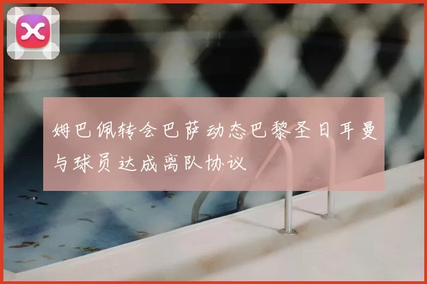 姆巴佩转会巴萨动态巴黎圣日耳曼与球员达成离队协议