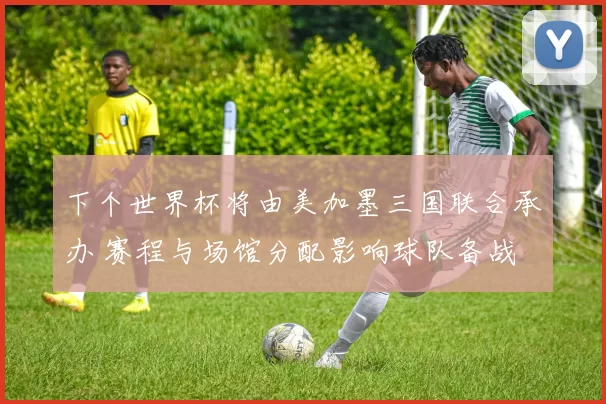 下个世界杯将由美加墨三国联合承办 赛程与场馆分配影响球队备战