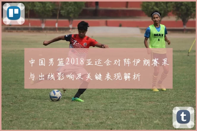 中国男篮2018亚运会对阵伊朗赛果与出线影响及关键表现解析