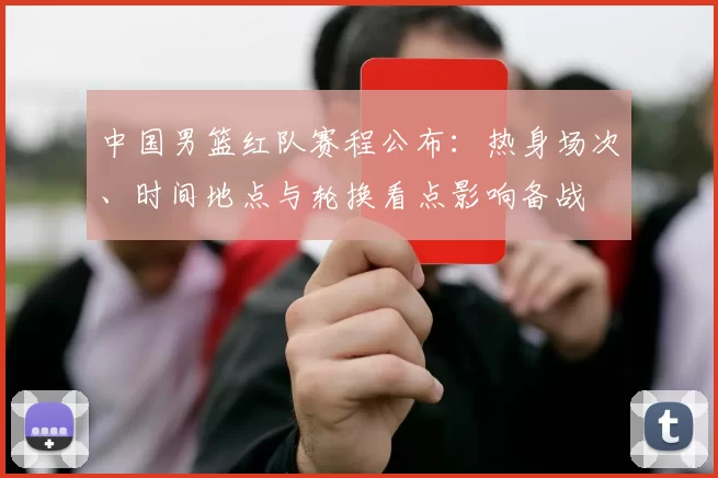 中国男篮红队赛程公布：热身场次、时间地点与轮换看点影响备战