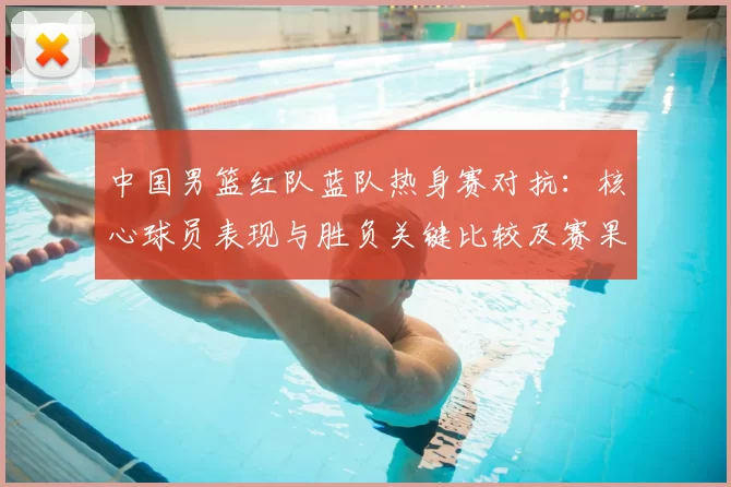 中国男篮红队蓝队热身赛对抗：核心球员表现与胜负关键比较及赛果影响分析