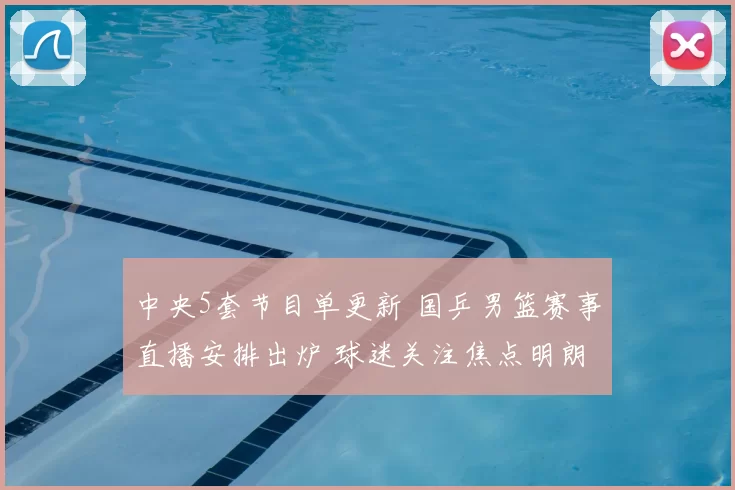 中央5套节目单更新 国乒男篮赛事直播安排出炉 球迷关注焦点明朗