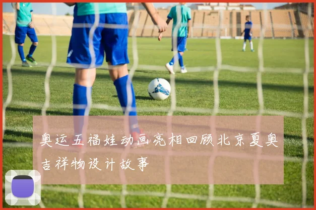 奥运五福娃动画亮相回顾北京夏奥吉祥物设计故事