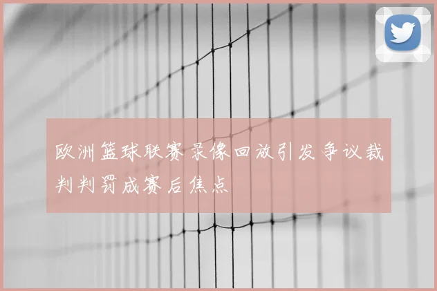 欧洲篮球联赛录像回放引发争议裁判判罚成赛后焦点